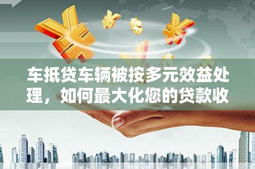 海东车抵贷车辆被按多元效益处理，如何最大化您的贷款收益？