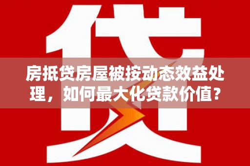 黄江房抵贷房屋被按动态效益处理，如何最大化贷款价值？
