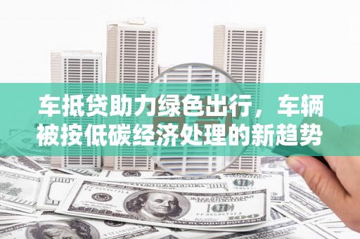 枋山车抵贷助力绿色出行，车辆被按低碳经济处理的新趋势
